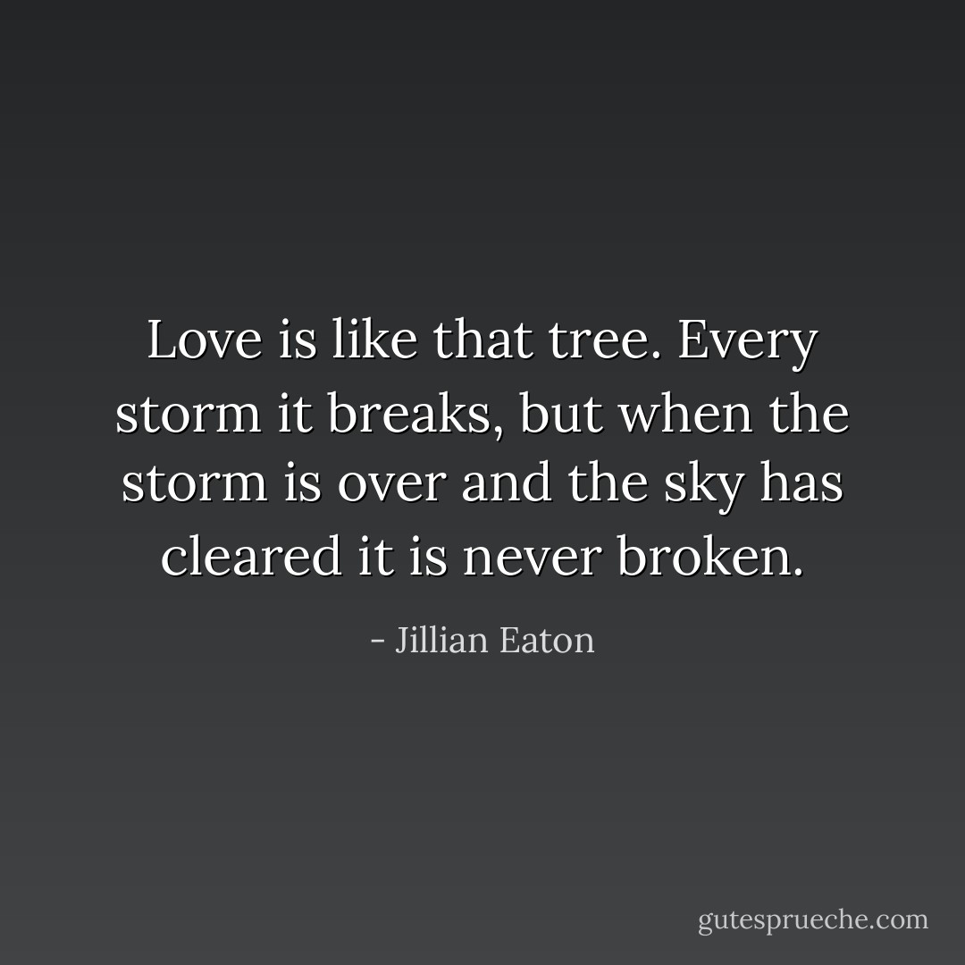Love is like that tree. Every storm it breaks, but when the storm is over and the sky has cleared it is never broken. - Jillian Eaton