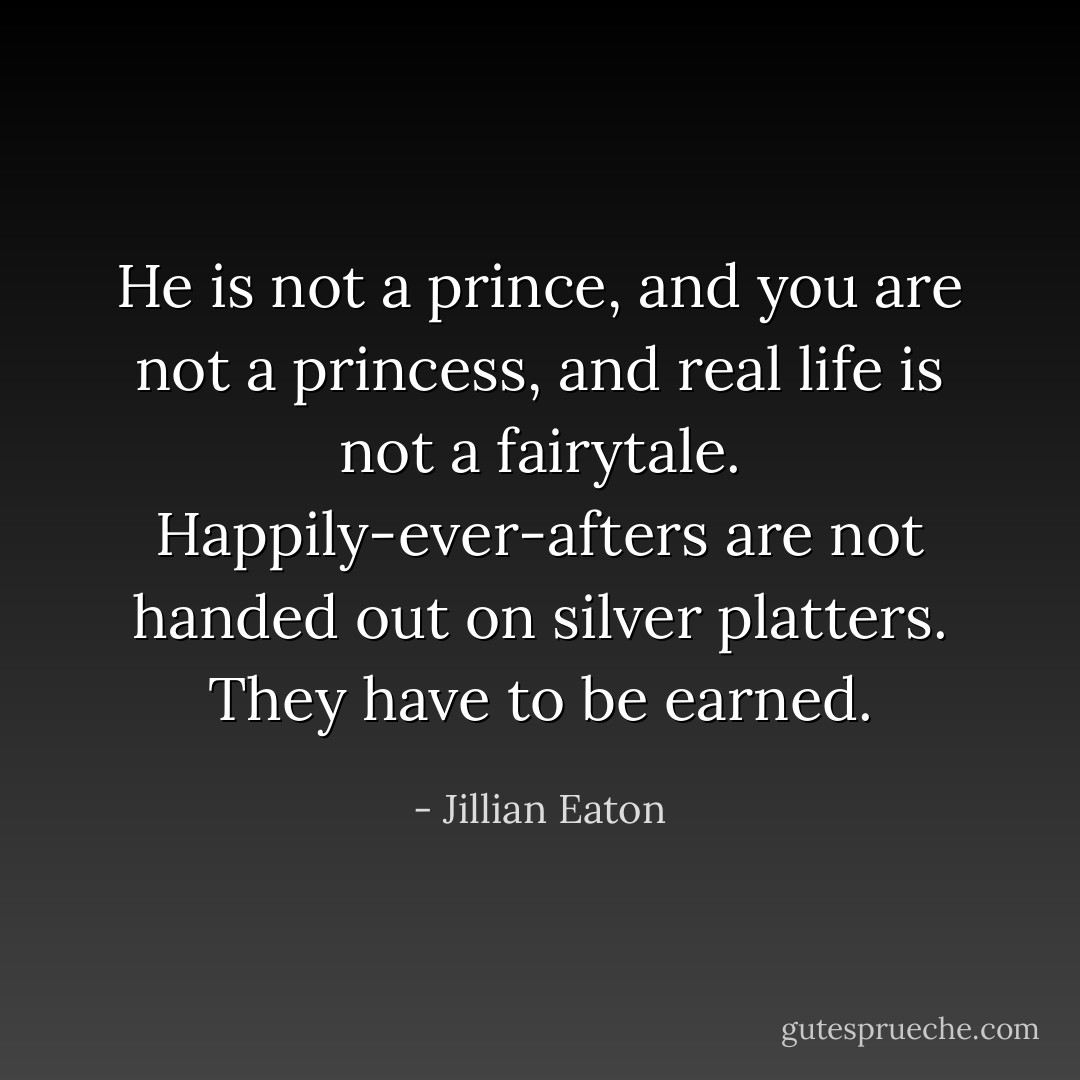 He is not a prince, and you are not a princess, and real life is not a fairytale. Happily-ever-afters are not handed out on silver platters. They have to be earned. - Jillian Eaton