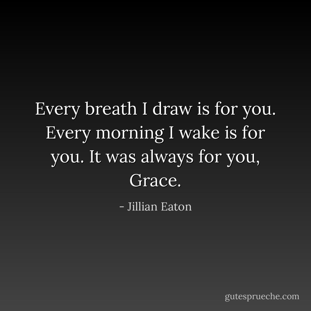 Every breath I draw is for you. Every morning I wake is for you. It was always for you, Grace. - Jillian Eaton