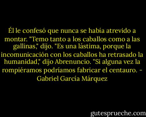 Él le confesó que nunca se había atrevido a montar.<br />"Temo tanto a los caballos como a las gallinas," dijo.<br />"Es una lástima, porque la incomunicación con los caballos ha retrasado la humanidad," dijo Abrenuncio. "Si alguna vez la rompiéramos podríamos fabricar el centauro. - Gabriel García Márquez