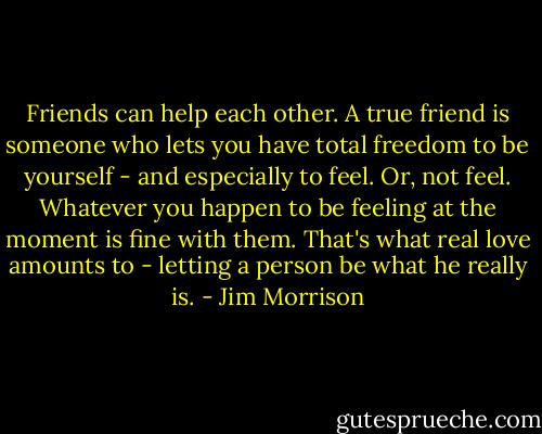 Friends can help each other. A true friend is someone who lets you have total freedom to be yourself - and especially to feel. Or, not feel. Whatever you happen to be feeling at the moment is fine with them. That's what real love amounts to - letting a person be what he really is. - Jim Morrison