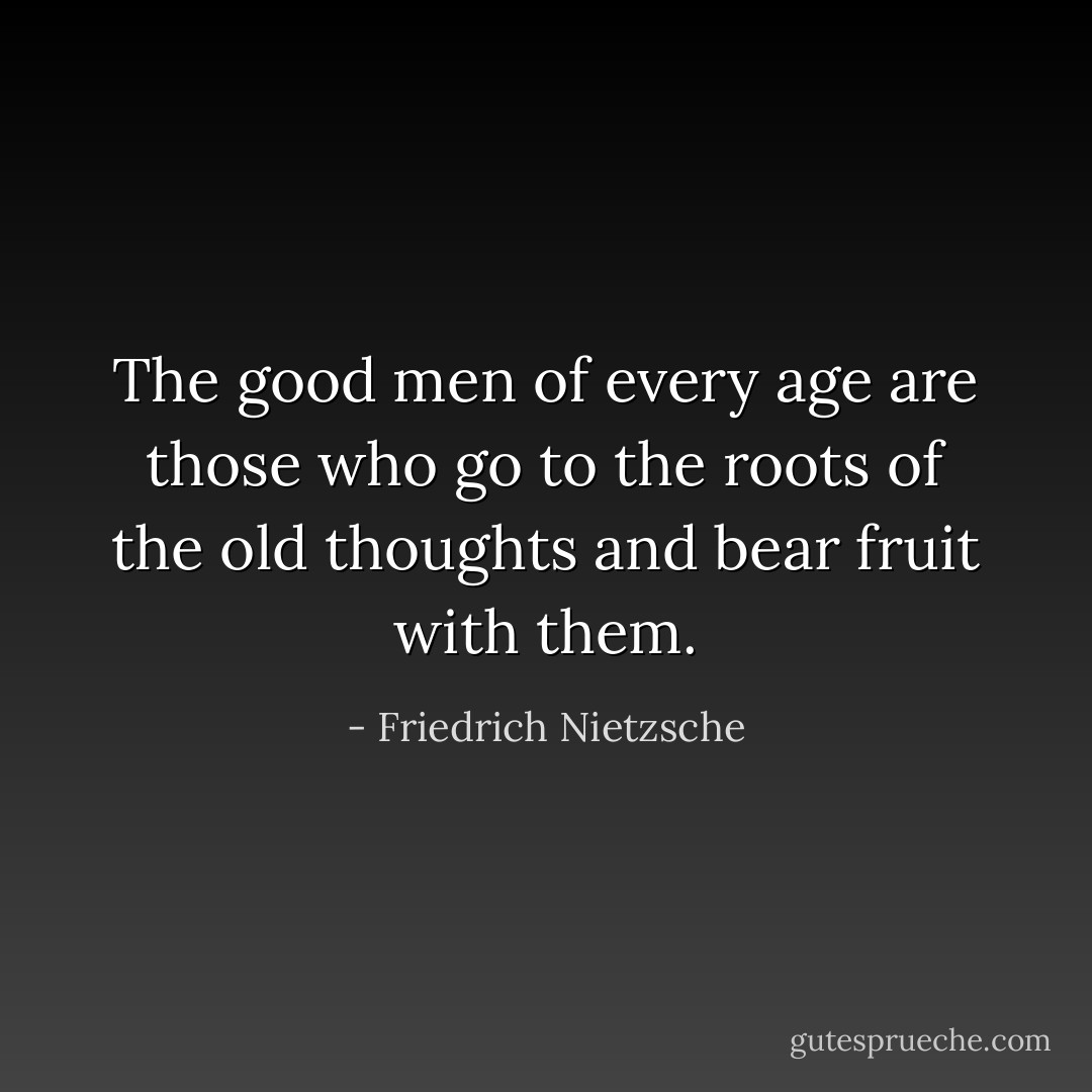 The good men of every age are those who go to the roots of the old thoughts and bear fruit with them. - Friedrich Nietzsche