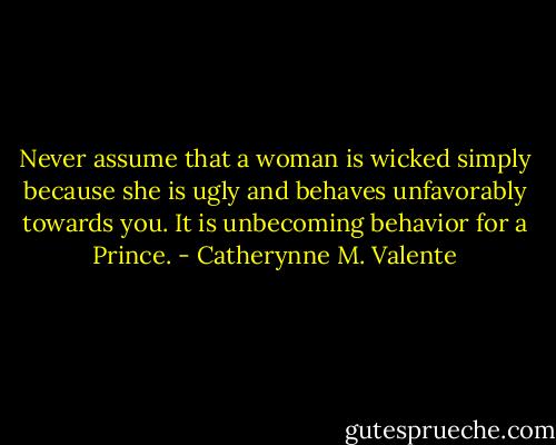 Never assume that a woman is wicked simply because she is ugly and behaves unfavorably towards you. It is unbecoming behavior for a Prince. - Catherynne M. Valente