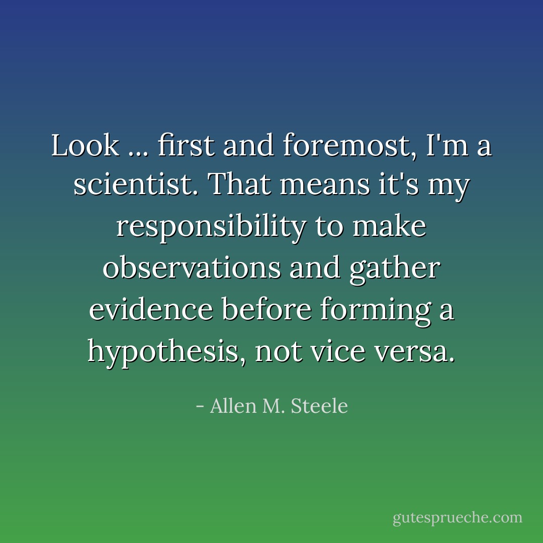Look ... first and foremost, I'm a scientist. That means it's my responsibility to make observations and gather evidence before forming a hypothesis, not vice versa. - Allen M. Steele