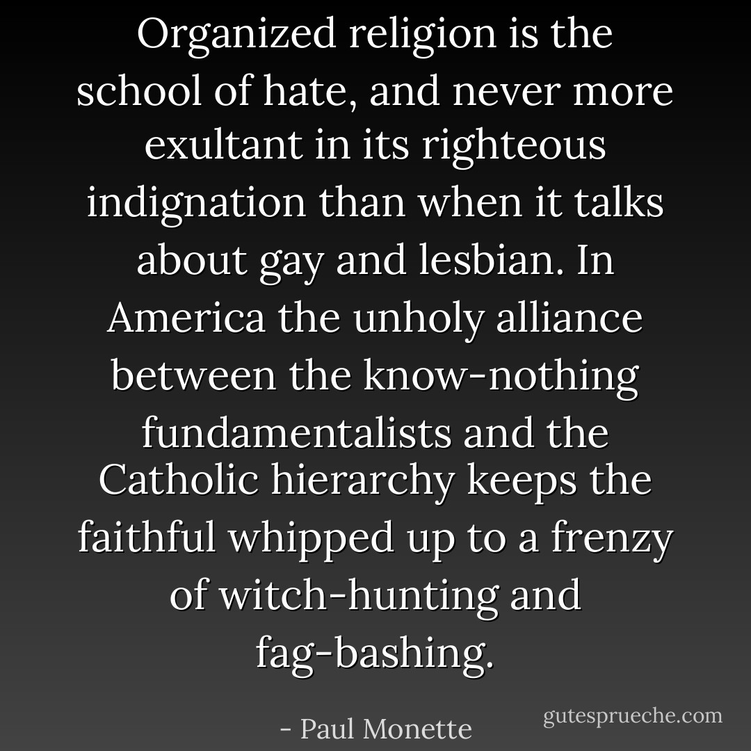Organized religion is the school of hate, and never more exultant in its righteous indignation than when it talks about gay and lesbian. In America the unholy alliance between the know-nothing fundamentalists and the Catholic hierarchy keeps the faithful whipped up to a frenzy of witch-hunting and fag-bashing. - Paul Monette
