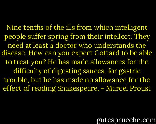 Nine tenths of the ills from which intelligent people suffer spring from their intellect. They need at least a doctor who understands the disease. How can you expect Cottard to be able to treat you? He has made allowances for the difficulty of digesting sauces, for gastric trouble, but he has made no allowance for the effect of reading Shakespeare. - Marcel Proust