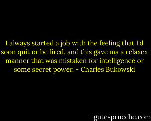 I always started a job with the feeling that I'd soon quit or be fired, and this gave ma a relaxex manner that was mistaken for intelligence or some secret power. - Charles Bukowski
