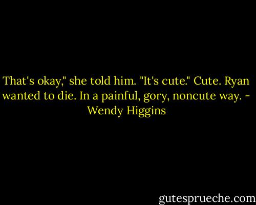 That's okay," she told him.<br />"It's cute."<br />Cute. Ryan wanted to die. In a painful, gory, noncute way. - Wendy Higgins