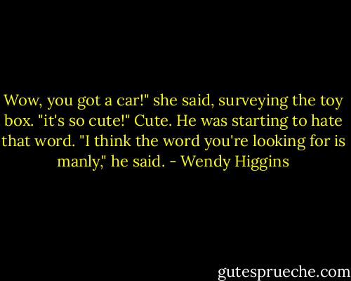 Wow, you got a car!" she said, surveying the toy box. "it's so cute!"<br />Cute. He was starting to hate that word.<br />"I think the word you're looking for is manly," he said. - Wendy Higgins