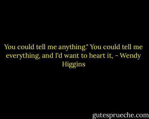 You could tell me anything." You could tell me everything, and I'd want to heart it, - Wendy Higgins