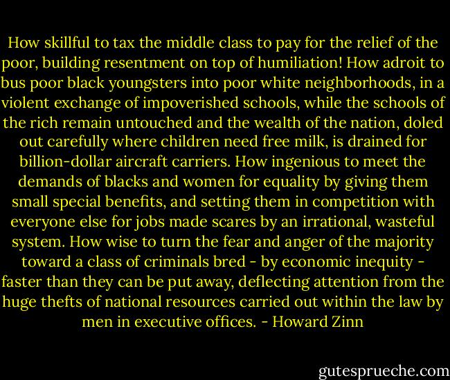 How skillful to tax the middle class to pay for the relief of the poor, building resentment on top of humiliation! How adroit to bus poor black youngsters into poor white neighborhoods, in a violent exchange of impoverished schools, while the schools of the rich remain untouched and the wealth of the nation, doled out carefully where children need free milk, is drained for billion-dollar aircraft carriers. How ingenious to meet the demands of blacks and women for equality by giving them small special benefits, and setting them in competition with everyone else for jobs made scares by an irrational, wasteful system. How wise to turn the fear and anger of the majority toward a class of criminals bred - by economic inequity - faster than they can be put away, deflecting attention from the huge thefts of national resources carried out within the law by men in executive offices. - Howard Zinn