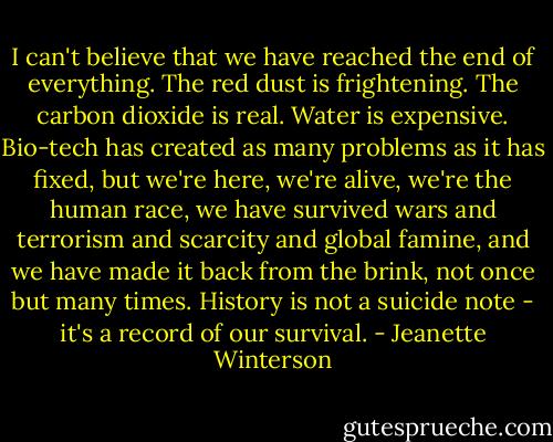 I can't believe that we have reached the end of everything. The red dust is frightening. The carbon dioxide is real. Water is expensive. Bio-tech has created as many problems as it has fixed, but we're here, we're alive, we're the human race, we have survived wars and terrorism and scarcity and global famine, and we have made it back from the brink, not once but many times. History is not a suicide note - it's a record of our survival. - Jeanette Winterson