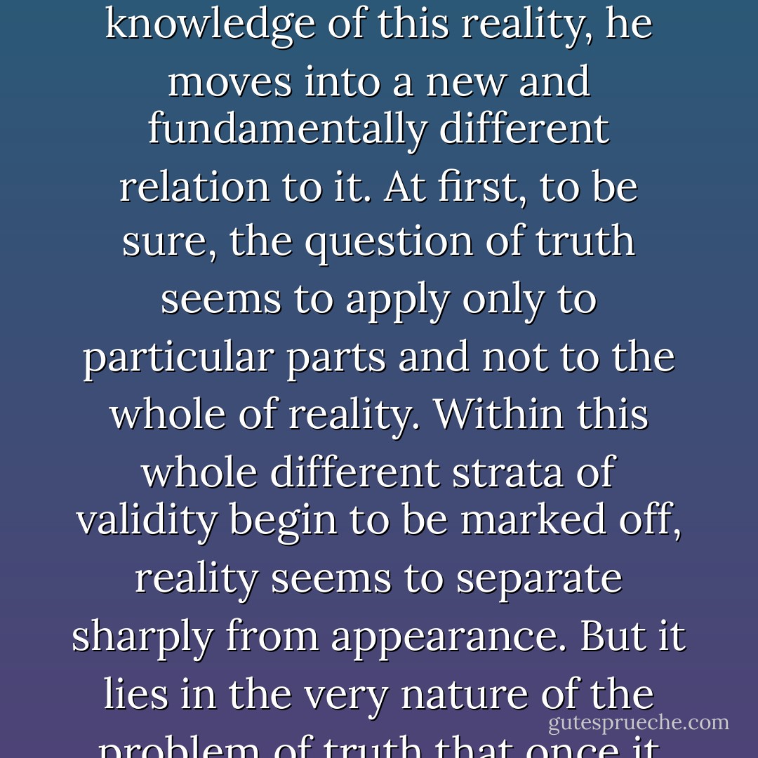 Absolute trust in the reality of things begins to be shaken as the problem of truth enters upon the scene. The moment man ceases merely to live in and with reality and demands a knowledge of this reality, he moves into a new and fundamentally different relation to it. At first, to be sure, the question of truth seems to apply only to particular parts and not to the whole of reality. Within this whole different strata of validity begin to be marked off, reality seems to separate sharply from appearance. But it lies in the very nature of the problem of truth that once it arises it never comes to rest. The concept of truth conceals an immanent dialectic that drives it inexorably forward, forever extending its limits. - Ernst Cassirer