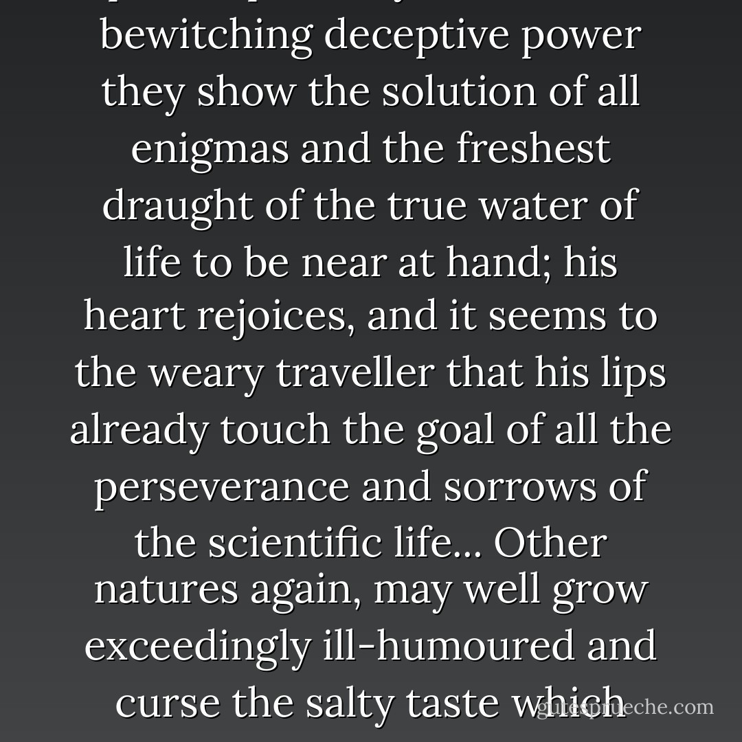 To the man of science, on his unassuming and laborious travels, which must often enough be journeys through the desert, there appear those glittering mirages called 'philosophical systems'; with bewitching deceptive power they show the solution of all enigmas and the freshest draught of the true water of life to be near at hand; his heart rejoices, and it seems to the weary traveller that his lips already touch the goal of all the perseverance and sorrows of the scientific life... Other natures again, may well grow exceedingly ill-humoured and curse the salty taste which these apparitions leave behind in the mouth and from which arises a raging thirst – without one having been brought so much as a step nearer to any kind of spring. - Friedrich Nietzsche
