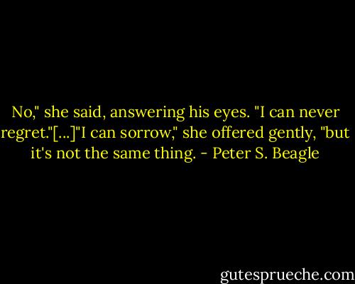 No," she said, answering his eyes. "I can never regret."[...]"I can sorrow," she offered gently, "but it's not the same thing. - Peter S. Beagle