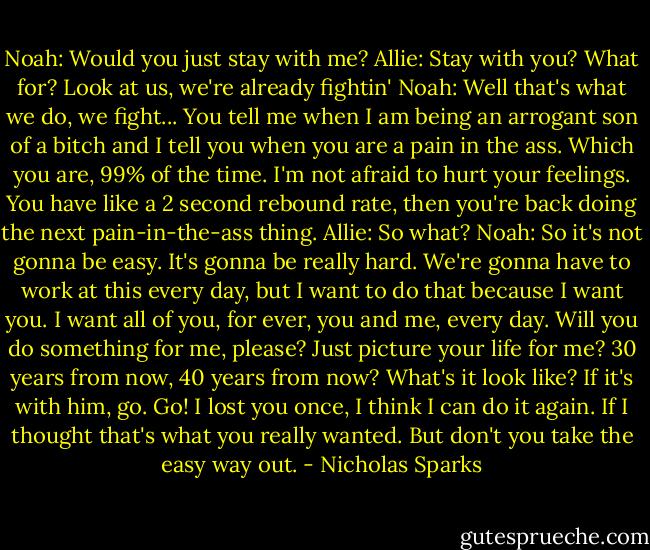 Noah: Would you just stay with me?<br />Allie: Stay with you? What for? Look at us, we're already fightin'<br />Noah: Well that's what we do, we fight... You tell me when I am being an arrogant son of a bitch and I tell you when you are a pain in the ass. Which you are, 99% of the time. I'm not afraid to hurt your feelings. You have like a 2 second rebound rate, then you're back doing the next pain-in-the-ass thing.<br />Allie: So what?<br />Noah: So it's not gonna be easy. It's gonna be really hard. We're gonna have to work at this every day, but I want to do that because I want you. I want all of you, for ever, you and me, every day. Will you do something for me, please? Just picture your life for me? 30 years from now, 40 years from now? What's it look like? If it's with him, go. Go! I lost you once, I think I can do it again. If I thought that's what you really wanted. But don't you take the easy way out. - Nicholas Sparks