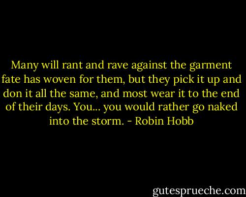 Many will rant and rave against the garment fate has woven for them, but they pick it up and don it all the same, and most wear it to the end of their days. You... you would rather go naked into the storm. - Robin Hobb