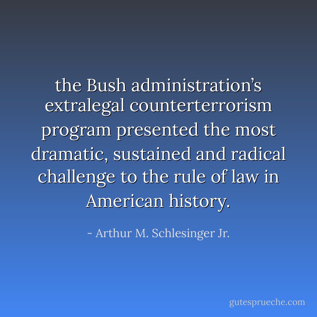 the Bush administration’s extralegal counterterrorism program presented the most dramatic, sustained and radical challenge to the rule of law in American history. - Arthur M. Schlesinger Jr.