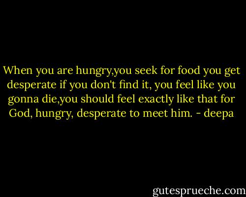 When you are hungry,you seek for food you get desperate if you don't find it, you feel like you gonna die,you should feel exactly like that for God, hungry, desperate to meet him. - deepa