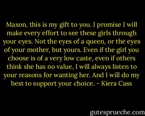 Maxon, this is my gift to you. I promise I will make every effort to see these girls through your eyes. Not the eyes of a queen, or the eyes of your mother, but yours. Even if the girl you choose is of a very low caste, even if others think she has no value, I will always listen to your reasons for wanting her. And I will do my best to support your choice. - Kiera Cass