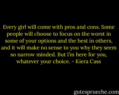 Every girl will come with pros and cons. Some people will choose to focus on the worst in some of your options and the best in others, and it will make no sense to you why they seem so narrow minded. But I’m here for you, whatever your choice. - Kiera Cass