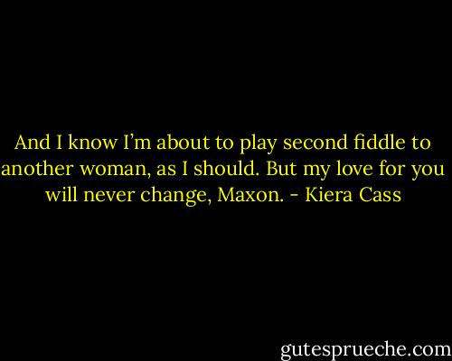 And I know I’m about to play second fiddle to another woman, as I should. But my love for you will never change, Maxon. - Kiera Cass