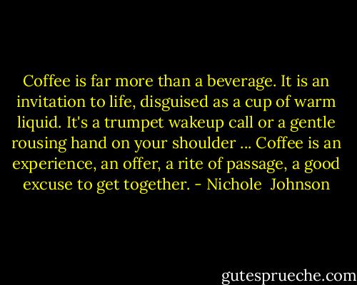 Coffee is far more than a beverage. It is an invitation to life, disguised as a cup of warm liquid. It's a trumpet wakeup call or a gentle rousing hand on your shoulder ... Coffee is an experience, an offer, a rite of passage, a good excuse to get together. - Nichole  Johnson