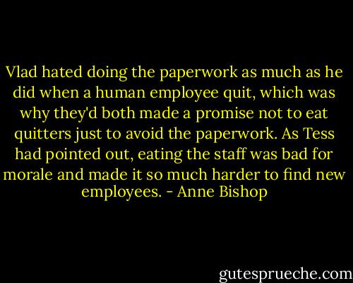 Vlad hated doing the paperwork as much as he did when a human employee quit, which was why they'd both made a promise not to eat quitters just to avoid the paperwork. As Tess had pointed out, eating the staff was bad for morale and made it so much harder to find new employees. - Anne Bishop