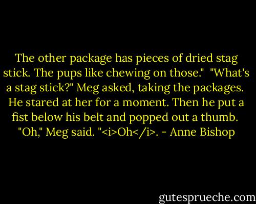 The other package has pieces of dried stag stick. The pups like chewing on those."<br /><br />"What's a stag stick?" Meg asked, taking the packages.<br /><br />He stared at her for a moment. Then he put a fist below his belt and popped out a thumb.<br /><br />"Oh," Meg said. "<i>Oh</i>. - Anne Bishop