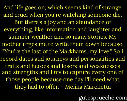 And life goes on, which seems kind of strange and cruel when you're watching someone die. But there's a joy and an abundance of everything, like information and laughter and summer weather and so many stories. My mother urges me to write them down because, "You're the last of the Markhams, my love." So I record dates and journeys and personalities and traits and heroes and losers and weaknesses and strengths and I try to capture every one of those people because one day I'll need what they had to offer. - Melina Marchetta