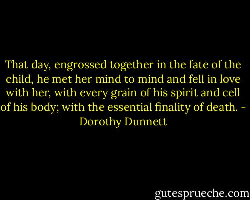 That day, engrossed together in the fate of the child, he met her mind to mind and fell in love with her, with every grain of his spirit and cell of his body; with the essential finality of death. - Dorothy Dunnett