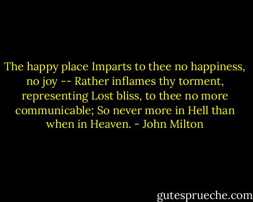 The happy place<br />Imparts to thee no happiness, no joy --<br />Rather inflames thy torment, representing<br />Lost bliss, to thee no more communicable;<br />So never more in Hell than when in Heaven. - John Milton