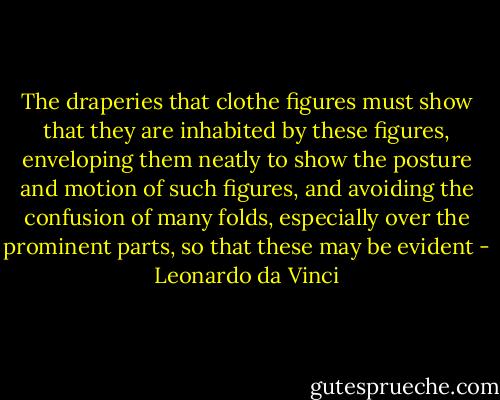 The draperies that clothe figures must show that they are inhabited by these figures, enveloping them neatly to show the posture and motion of such figures, and avoiding the confusion of many folds, especially over the prominent parts, so that these may be evident - Leonardo da Vinci