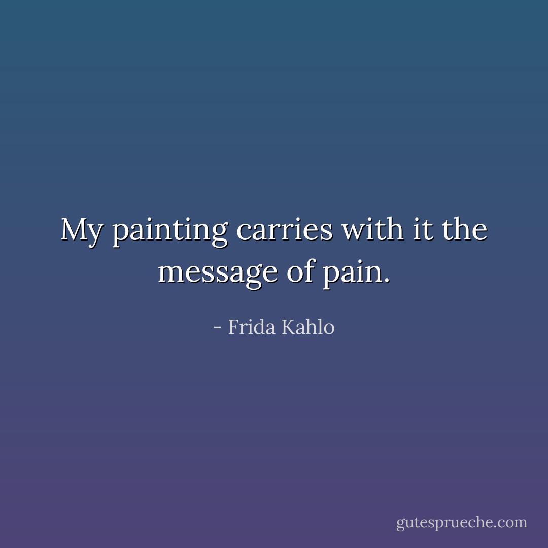 My painting carries with it the message of pain. - Frida Kahlo