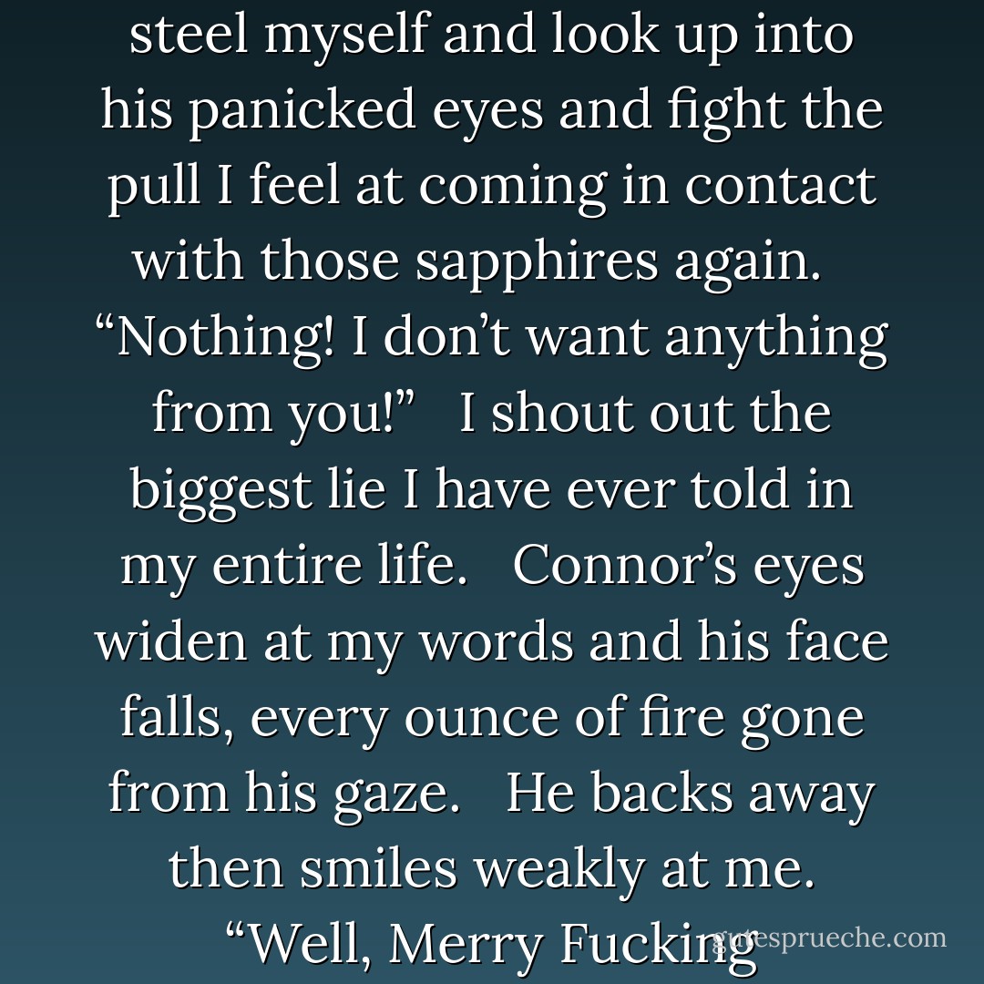 What do I need to do to get you to trust me?   What do you want from me?”   He yells. I steel myself and look up into his panicked eyes and fight the pull I feel at coming in contact with those sapphires again.   “Nothing! I don’t want anything from you!”   I shout out the biggest lie I have ever told in my entire life.   Connor’s eyes widen at my words and his face falls, every ounce of fire gone from his gaze.   He backs away then smiles weakly at me.<br />“Well, Merry Fucking Christmas Nina, because you have it all anyway. - Devon Herrera
