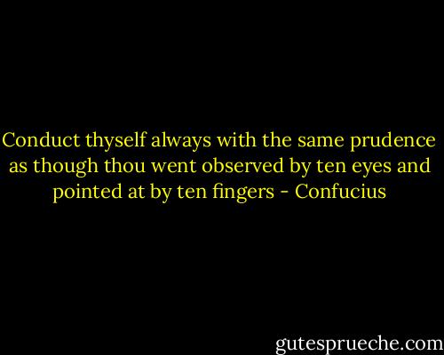 Conduct thyself always with the same prudence as though thou went observed by ten eyes and pointed at by ten fingers - Confucius