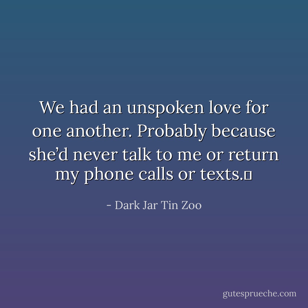 We had an unspoken love for one another. Probably because she’d never talk to me or return my phone calls or texts.  - Dark Jar Tin Zoo