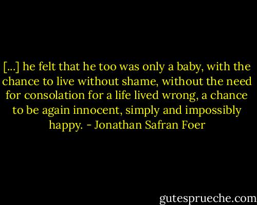 [...] he felt that he too was only a baby, with the chance to live without shame, without the need for consolation for a life lived wrong, a chance to be again innocent, simply and impossibly happy. - Jonathan Safran Foer
