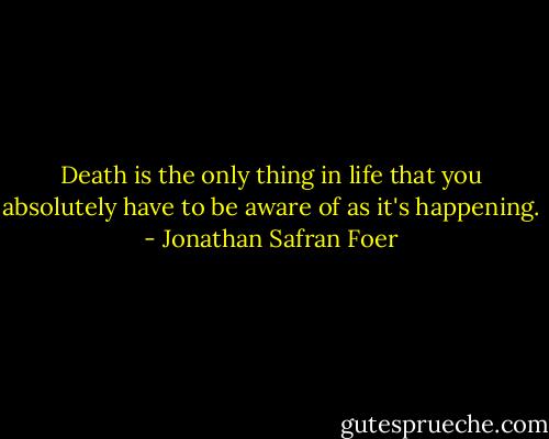 Death is the only thing in life that you absolutely have to be aware of as it's happening. - Jonathan Safran Foer