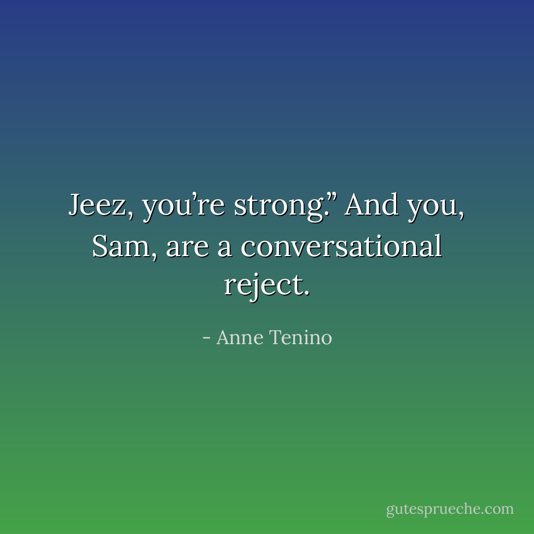 Jeez, you’re strong.” And you, Sam, are a conversational reject. - Anne Tenino