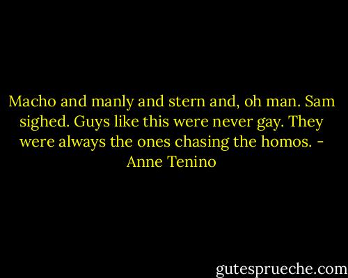 Macho and manly and stern and, oh man. Sam sighed. Guys like this were never gay. They were always the ones chasing the homos. - Anne Tenino