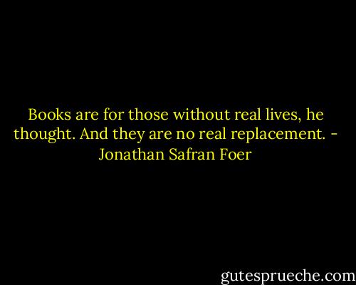 Books are for those without real lives, he thought. And they are no real replacement. - Jonathan Safran Foer