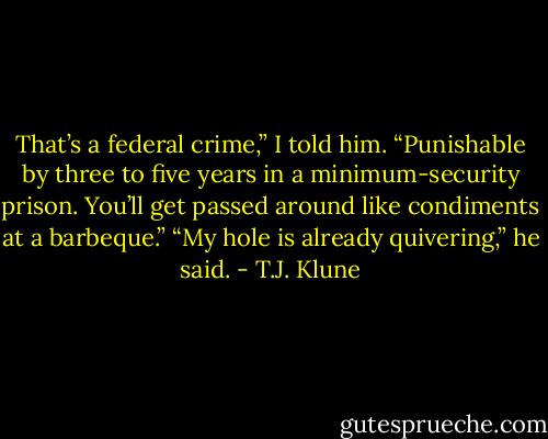 That’s a federal crime,” I told him. “Punishable by three to five years in a minimum-security prison. You’ll get passed around like condiments at a barbeque.” “My hole is already quivering,” he said. - T.J. Klune