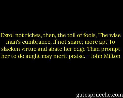 Extol not riches, then, the toil of fools,<br />The wise man's cumbrance, if not snare; more apt<br />To slacken virtue and abate her edge<br />Than prompt her to do aught may merit praise. - John Milton