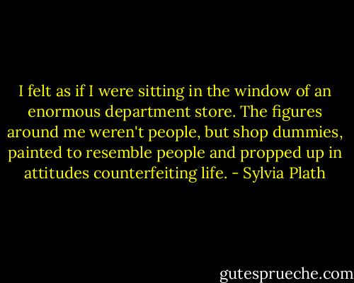 I felt as if I were sitting in the window of an enormous department store. The figures around me weren't people, but shop dummies, painted to resemble people and propped up in attitudes counterfeiting life. - Sylvia Plath