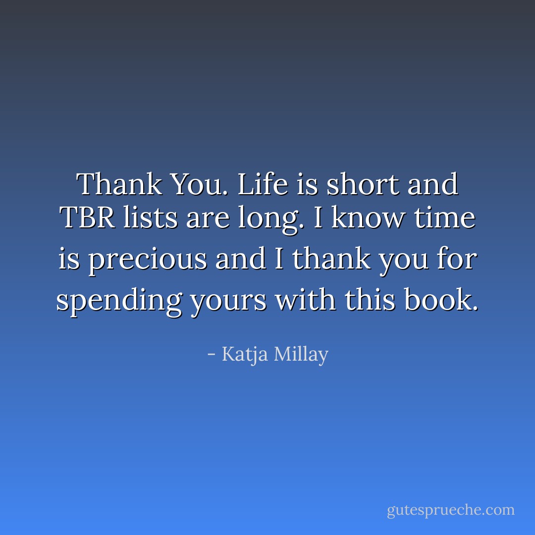 Thank You. Life is short and TBR lists are long. I know time is precious and I thank you for spending yours with this book. - Katja Millay
