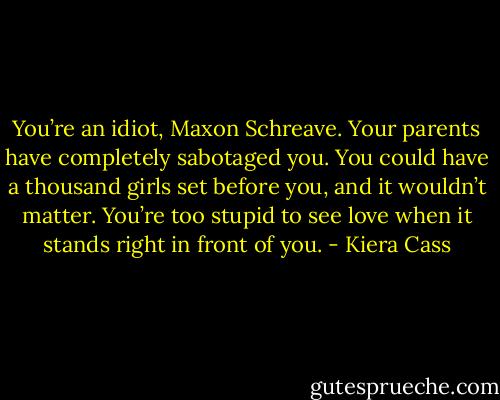 You’re an idiot, Maxon Schreave. Your parents have completely sabotaged you. You could have a thousand girls set before you, and it wouldn’t matter. You’re too stupid to see love when it stands right in front of you. - Kiera Cass