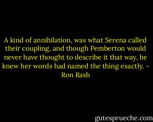 A kind of annihilation, was what Serena called their coupling, and though Pemberton would never have thought to describe it that way, he knew her words had named the thing exactly. - Ron Rash