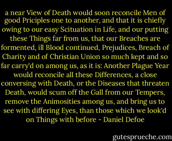 a near View of Death would soon reconcile Men of good Priciples one to another, and that it is chiefly owing to our easy Scituation in Life, and our putting these Things far from us, that our Breaches are formented, ill Blood continued, Prejudices, Breach of Charity and of Christian Union so much kept and so far carry'd on among us, as it is: Another Plague Year would reconcile all these Differences, a close conversing with Death, or the Diseases that threaten Death, would scum off the Gall from our Tempers, remove the Animosities among us, and bring us to see with differing Eyes, than those which we look'd on Things with before - Daniel Defoe