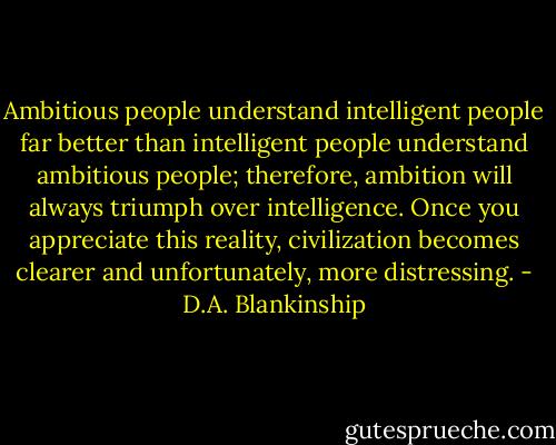 Ambitious people understand intelligent people far better than intelligent people understand ambitious people; therefore, ambition will always triumph over intelligence. Once you appreciate this reality, civilization becomes clearer and unfortunately, more distressing. - D.A. Blankinship